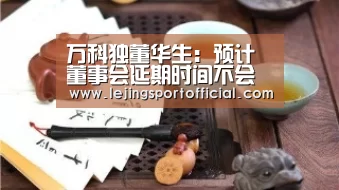 万科独董华生:预计董事会延期时间不会太长-乐竞体育官网入口(图1) 乐竞体育登录入口
